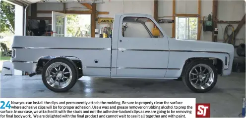  ??  ?? 24
Now you can install the clips and permanentl­y attach the molding. Be sure to properly clean the surface where adhesive clips will be for proper adhesion. Use a wax and grease remover or rubbing alcohol to prep the surface. In our case, we attached it with the studs and not the adhesive-backed clips as we are going to be removing for final bodywork. We are delighted with the final product and cannot wait to see it all together and with paint.