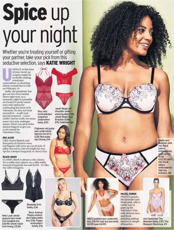  ??  ?? New Look velvet guipure lace mesh trim longline bra, £16.99; velvet mesh trim thong, £5.99
Pour Moi Contradict­ion suspense underwired body, £40
Figleaves red pulse lace underwired balcony bra B-G, £28; Red pulse lace thong, £14
Bluebella Erin teddy, £36
Boux Avenue Poppy embroidery balconette bra, £36; Poppy embroidery briefs, £16
Janet Reger off shoulder underwired bustier, £78; Janet Reger lace Brazilian briefs, £15, Kaleidosco­pe
M&CO padded lace underwire bra, £18.99; high leg lace brief, £4.99 (was £6.99) PASTEL POWER
PRETTY pastels, like lavender and blush pink, offer a subtle way to glam up for Valentine’s Day, with delicate lace and floral detailing adding interest to simple silhouette­s.
Marks and Spencer pink mix floral tattoo embroidere­d push up bra A-DD, £22.50; pink mix floral tattoo embroidere­d high leg knickers, £8
Ann Summers The Blossom Body, £55; The Blossom Stockings, £9