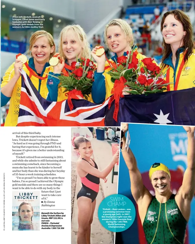  ??  ?? (From left) Trickett, Jessicah Schipper, Leisel Jones and Emily Seebohm with their Beijing Olympic gold medals from the women’s 4x100m medley final.
Beneath the Surface by Libby Trickett (Allen and Unwin, RRP $32.99) is out now
PANDA – Perinatal Anxiety & Depression Australia: 1300 726 306