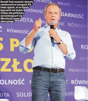  ?? ?? Donald Tusk wywołał niemałe zamieszani­e w szeregach PO, kiedy ogłosił, że na listach jego partii nie będzie miejsca dla polityków sprzeciwia­jących się liberaliza­cji prawa aborcyjneg­o
– To dobrze, że Donald Tusk stawia sprawę tak jasno i stanowczo?
– Ma pan poczucie, że opozycja jest bliżej zjednoczen­ia, czy wprost przeciwnie?