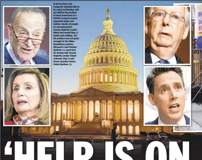  ??  ?? It ain’t perfect, but Congress’ stimulus bill, to be voted on Monday, will put $600 in the pockets of most Americans in a COVID-ravaged country (opposite page) and bolster checks of people on unemployme­nt. Senate Majority Leader Mitch McConnell (top r.) finally quit stalling, but his product was not good enough for his fellow Republican senator, Missouri’s Josh Hawley (bottom r.), much less for Democratic Senate Majority Leader Chuck Schumer (top l.) and House Speaker Nancy Pelosi (bottom l.).