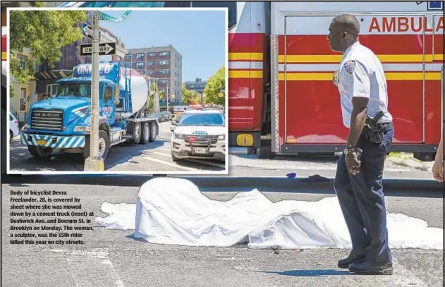  ??  ?? Body of bicyclist Devra Freelander, 28, is covered by sheet where she was mowed down by a cement truck (inset) at Bushwick Ave. and Boerum St. in Brooklyn on Monday. The woman, a sculptor, was the 15th rider killed this year on city streets.