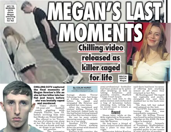  ??  ?? KEY TO MURDER: CCTV shows Megan unlocking door to her flat
BRUTAL DEATH: Megan