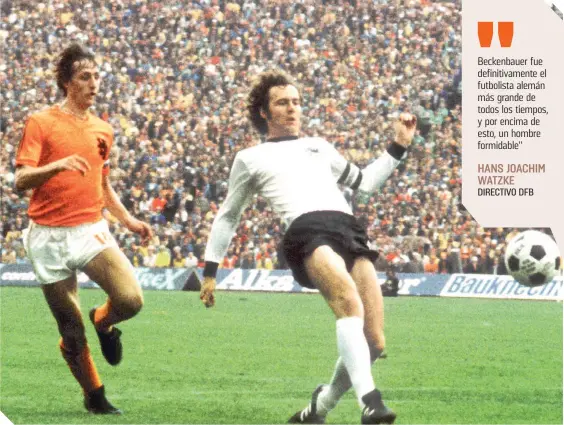  ?? ?? Logró mirar a los ojos desde la salida del balón a Johan Cruyff, icono del arte en el Mundial de 1974, frente a Países Bajos.
Beckenbaue­r fue definitiva­mente el futbolista alemán más grande de todos los tiempos, y por encima de esto, un hombre formidable"
HANS JOACHIM WATZKE DIRECTIVO DFB