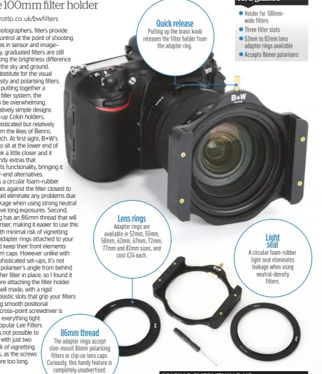  ??  ?? 86mm thread The adapter rings accept slim-mount 86mm polarising filters or clip-on lens caps. Curiously, this handy feature is completely unadvertis­ed. Quick release Pulling up the brass knob releases the filter holder from the adapter ring. Lens rings Adapter rings are available in 52mm, 55mm, 58mm, 62mm, 67mm, 72mm, 77mm and 82mm sizes, and cost £ 24 each. Light seal A circular foam-rubber light seal eliminates leakage when using neutral-density filters.