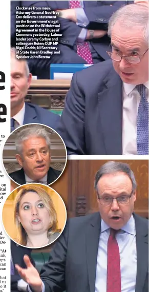  ??  ?? Clockwise from main: Attorney General Geoffrey Cox delivers a statement on the Government’s legal position on the Withdrawal Agreement in the House of Commons yesterday; Labour leader Jeremy Corbyn and colleagues listen; DUP MP Nigel Dodds; NI Secretary of State Karen Bradley, and Speaker John Bercow