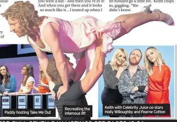  ??  ?? Paddy hosting Take Me Out Recreating the infamous lift Keith with Celebrity Juice co-stars Holly Willoughby and Fearne Cotton