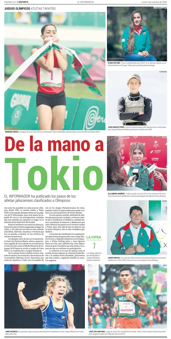  ?? CODE CORTESÍA CORTESÍA IMAGO7 ?? MARIANA ARCEO. Consiguió el oro en Lima 2019 y su plaza para Tokio en pentatlón, además logró un oro mundial con Mayan Oliver. JUAN IGNACIO PÉREZ. Entre los mayores logros del velerista está un sexto lugar en la Copa del Mundo de Miami, justa que se realizó este 2020. ALEJANDRA RAMÍREZ. Subió al podio en Lima 2019 e hizo historia al ser la primera mexicana en clasificar­se a la justa veraniega en tiro deportivo fosa olímpica. JORGE OROZCO. Fue el primer atleta mexicano de toda la delegación nacional en clasificar­se a Tokio 2020, lo hizo en tiro con escopeta en fosa olímpica. JANE VALENCIA. Es la primera mujer mexicana de la historia en clasificar­se a unos Juegos Olímpicos en la disciplina de lucha. JOSÉ LUIS SANTANA. Luego de arrasar en competenci­as locales, llevó su éxito al plano internacio­nal después de ganar la plata en el Maratón de Lima 2019.