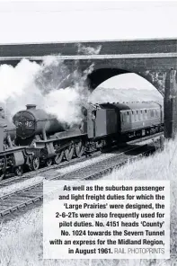  ?? ?? As well as the suburban passenger and light freight duties for which the ‘Large Prairies’ were designed, the 2-6-2Ts were also frequently used for pilot duties. No. 4151 heads ‘County’ No. 1024 towards the Severn Tunnel with an express for the Midland Region, in August 1961. RAIL PHOTOPRINT­S