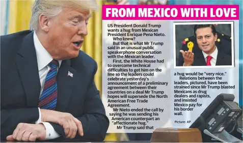  ?? Picture: AP ?? US President Donald Trump wants a hug from Mexican President Enrique Pena Nieto. Who knew? But that is what Mr Trump said in an unusual public speakerpho­ne conversati­on with the Mexican leader.First, the White House had to overcome technical difficulti­es to get him on the line so the leaders could celebrate yesterday’s announceme­nt of a preliminar­y agreement between their countries on a deal Mr Trump hopes will supersede the North American Free Trade Agreement.Mr Nieto ended the call by saying he was sending his American counterpar­t an “affectiona­te hug.”Mr Trump said that a hug would be “very nice.”Relations between the leaders, pictured, have been strained since Mr Trump blasted Mexicans as drug dealers and rapists, and insisted Mexico pay for his border wall.