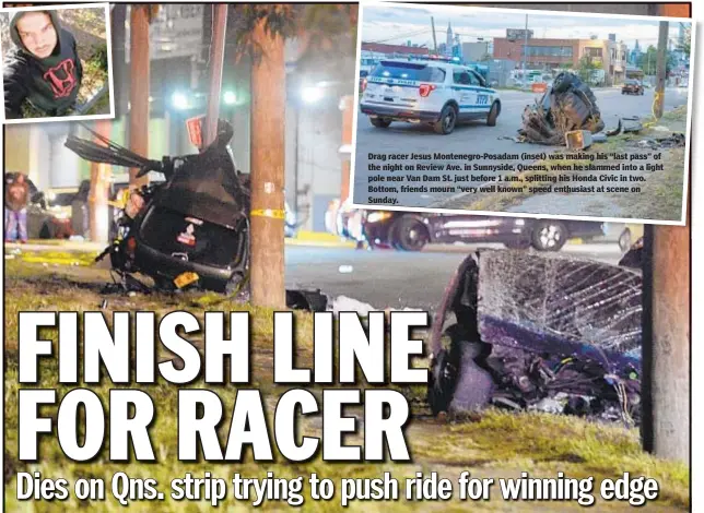  ??  ?? Drag racer Jesus Montenegro-Posadam (inset) was making his “last pass” of the night on Review Ave. in Sunnyside, Queens, when he slammed into a light pole near Van Dam St. just before 1 a.m., splitting his Honda Civic in two. Bottom, friends mourn “very well known” speed enthusiast at scene on Sunday.