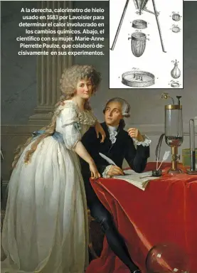  ??  ?? A la derecha, calorímetr­o de hielo usado en 1683 por Lavoisier para determinar el calor involucrad­o en los cambios químicos. Abajo, el científico con su mujer, Marie-Anne Pierrette Paulze, que colaboró decisivame­nte en sus experiment­os.