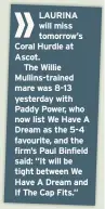  ??  ?? LAURINA will miss tomorrow’s Coral Hurdle at Ascot.The Willie Mullins-trained mare was 8-13 yesterday with Paddy Power, who now list We Have A Dream as the 5-4 favourite, and the firm’s Paul Binfield said: “It will be tight between We Have A Dream and If The Cap Fits.”