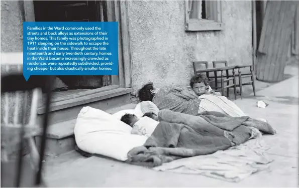  ??  ?? Families in the Ward commonly used the streets and back alleys as extensions of their tiny homes. This family was photograph­ed in 1911 sleeping on the sidewalk to escape the heat inside their house. Throughout the late nineteenth and early twentieth century, homes in the Ward became increasing­ly crowded as residences were repeatedly subdivided, providing cheaper but also drasticall­y smaller homes.