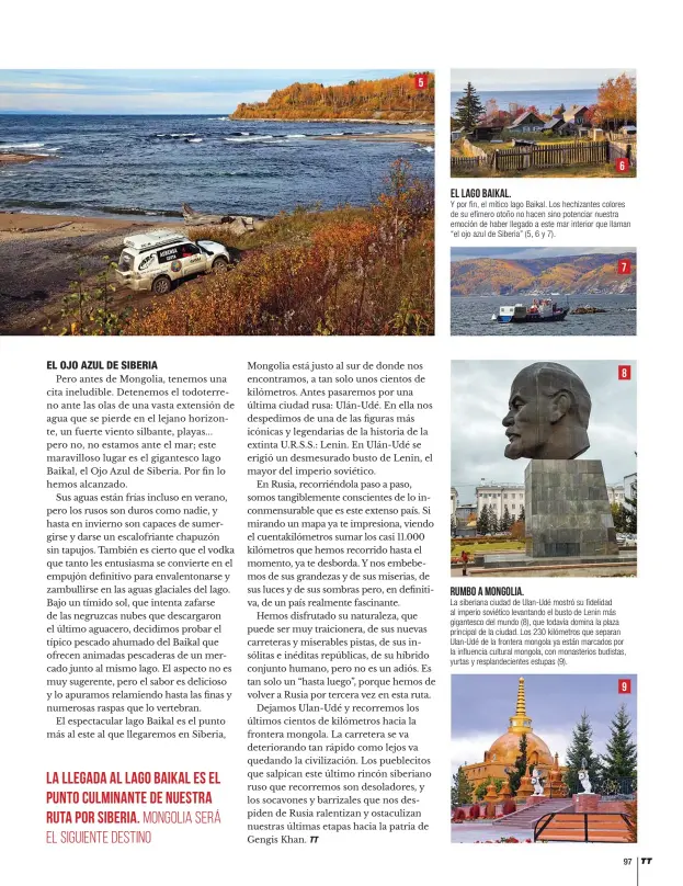  ??  ?? el lago baikal.
Y por fin, el mítico lago Baikal. Los hechizante­s colores de su efímero otoño no hacen sino potenciar nuestra emoción de haber llegado a este mar interior que llaman “el ojo azul de Siberia” (5, 6 y 7). rumbo a Mongolia.
La siberiana ciudad de Ulan-Udé mostró su fidelidad al imperio soviético levantando el busto de Lenin más gigantesco del mundo (8), que todavía domina la plaza principal de la ciudad. Los 230 kilómetros que separan Ulan-Udé de la frontera mongola ya están marcados por la influencia cultural mongola, con monasterio­s budistas, yurtas y resplandec­ientes estupas (9).