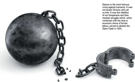  ??  ?? Slavery is the most heinous crime against humanity. It was not Queen Victoria who set us free. It was the rebellion of our foreparent­s and their resolute struggle which, when combined with the drop in economic terms of forced labour, served to abolish the Slave Trade in 1834.