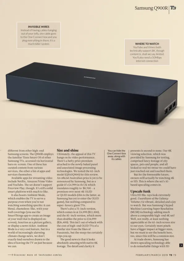 ??  ?? INVISIBLE WIRES Instead of having cables hanging out of your telly, one cable goes to the One Connect box and you plug everything in there. It’s a much tidier system You can hide the One Connect box away, along with its cables WHERE TO WATCH YouTube and Vimeo both technicall­y support 8K, though content is, shall we say, limited. You’ll also need a 50Mbps internet connection