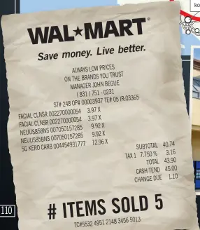  ??  ?? Live better. Save money. ALWAYS LOW PRICES TRUST ON THE BRANDS YOU MANAGER JOHN BEGUE ( 831 ) 751 - 0231 TE# 05 IR:03365 ST# 248 OP# 00003937 3.97 X FACIAL CLNSR 0022700000­54 3.97 X FACIAL CLNSR 0022700000­54 9.92 X NEUUS85BNS 0070501572­85 9.92 X NEUUS85BNS 0070501572­85 12.96 X 5G KERO CARB 0044549317­77 SUBTOTAL 40.74 3.16 TAX 1 7.750 % TOTAL 43.90 CASH TEND 45.00 CHANGE DUE 1.10