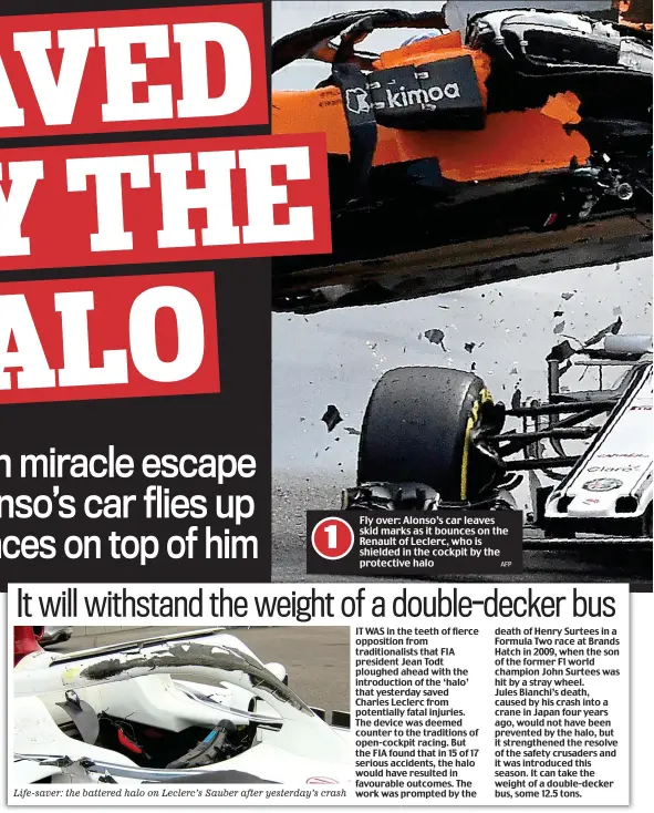  ??  ?? Life-saver: the battered halo on Leclerc’s Sauber after yesterday’s crash Fly over: Alonso’s car leaves skid marks as it bounces on the Renault of Leclerc, who is shielded in the cockpit by the protective halo