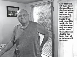  ??  ?? Eloy Jacquez, 67, lives down the road from the Santa Cruz well. He grew up drinking the water in Santa Cruz and raised his family in the small community. But they didn’t know the water had double the legal limit of uranium until recently.