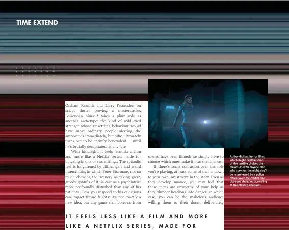  ??  ?? Ashley dislikes horror films, which might explain some of the terrible choices she makes. As with anyone else who survives the night, she’ll be interviewe­d by a police officer over the credits, the dialogue changing according to the player’s decisions