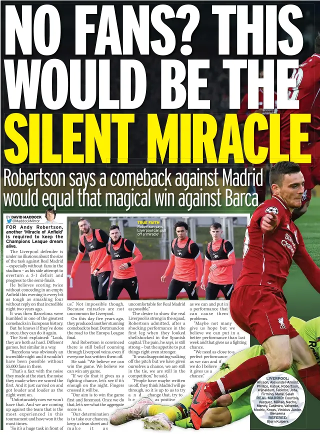  ??  ?? TRUE FAITH Robertson says Liverpool can pull off a ‘miracle’
LIVERPOOL: Alisson, Alexander-arnold, Phillips, Kabak, Robertson, Wijnaldum, Fabinho, Jota,
Firmino, Mane, Salah REAL MADRID: Courtois,
Vazquez, Militao, Nacho, Mendy, Casimiro, Valverde, Modric, Kroos, Vinicius Junior,
Benzema REFEREE:
Bjorn Kuipers