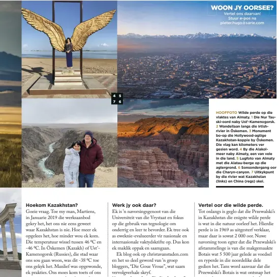  ??  ?? HOOFFOTO Wilde perde op die vlaktes van Almaty. 1 Die Nur Tauski-oord naby Ust’-Kamenogors­k.
2 Wandellaan langs die Irtishrivi­er in Öskemen. 3 Monument bo-op die Hollywood-agtige Kazakhstan-koppie by Öskemen. Die vlag kan kilometers ver gesien word. 4 By die Alakolmeer naby Almaty, een van vele in die land. 5 Lugfoto van Almaty met die Alatau-berge op die agtergrond. 6 Sonsonderg­ang oor die Charyn-canyon. 7 Uitkykpunt by die rivier wat Kazakhstan (links) en China (regs) skei.