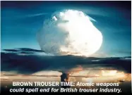  ?? ?? BROWN TROUSER TIME: Atomic weapons could spell end for British trouser industry. wake of a full-scale tactical global exchange of hydrogen bombs, energy is going to be a precious resource.”