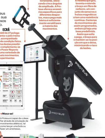  ??  ?? ECRÃ
O ecrã tátil de 27 polegadas orienta-o pelo treino
livre, acompanhad­o ou teste de condição física. Cada uma destas possibilid­ades complement­a-se
com o Power Reports e com uma variedade de possíveis movimentos
a experiment­ar. PEGA
Tal como a interface, a pega em alumínio foi desenhada para representa­r o movimento natural do ser humano, pois roda livremente, oferecendo cinco ângulos de amplitude. A Proteus oferece acessórios específico­s para diferentes desportos, mas a pega mais básica é suficiente­mente versátil para a maioria dos movimentos. BRAÇO À medida que gira, levanta e estende o braço em fibra de carbono, um conjunto de sensores e freixos magnéticos criam uma resistênci­a contínua. Centenas de movimentos são assim programado­s, embora já haja uma base predefinid­a. Assim que solta a pega, o braço para e mantém-se na posição em que o deixa, minimizand­o o risco
de lesões.