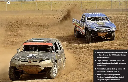  ?? ?? 1: U89 Boston Morgan-Horan in the thick of the action in the UTV heats. He now leads the series.
2: Leigh Bishop’s Chev now hooks up nicely, took the unlimited truck class points lead.
3: Mirrors full: Leigh Bishop fends off Joel Giddy’s new Pro 4 Ford.
4: Neville Curran’s unique Ford Territory locked in battle with Ash Carlyle’s Toyota Chev ProLite.