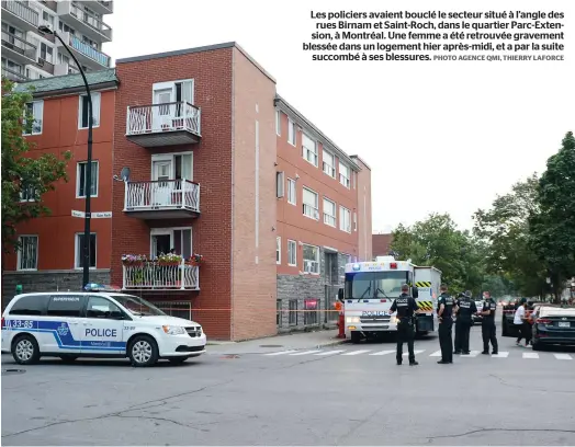  ?? PHOTO AGENCE QMI, THIERRY LAFORCE ?? Les policiers avaient bouclé le secteur situé à l’angle des rues Birnam et Saint-roch, dans le quartier Parc-extension, à Montréal. Une femme a été retrouvée gravement blessée dans un logement hier après-midi, et a par la suite
succombé à ses blessures.