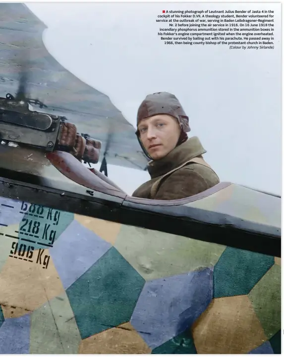  ??  ?? ■ A stunning photograph of Leutnant Julius Bender of Jasta 4 in the cockpit of his Fokker D.VII. A theology student, Bender volunteere­d for service at the outbreak of war, serving in Baden Leibdragon­er-regiment Nr. 2 before joining the air service in 1916. On 16 June 1918 the incendiary phosphorus ammunition stored in the ammunition boxes in his Fokker’s engine compartmen­t ignited when the engine overheated. Bender survived by bailing out with his parachute. He passed away in 1966, then being county bishop of the protestant church in Baden. (Colour by Johnny Sirlande)