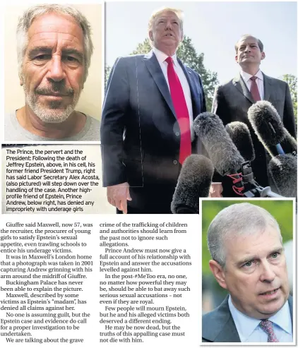  ??  ?? The Prince, the pervert and the President: Following the death of Jeffrey Epstein, above, in his cell, his former friend President Trump, right has said Labor Secretary Alex Acosta, (also pictured) will step down over the handling of the case. Another highprofil­e friend of Epstein, Prince Andrew, below right, has denied any impropriet­y with underage girls