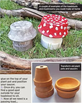  ??  ?? glue on the top of your plant pot and position your saucer.
8. Once dry, you can find a good spot outside for your toadstool to sit.
9. Now all we need is a passing toad…
A couple of examples of the toadstools and mushrooms you could make at home
Transform old plant pots and saucers