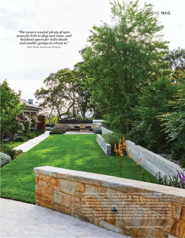  ??  ?? Matt’s design incorporat­es open, level stretches of lawn like this one along the side of the house. The lawn is Sir Walter buffalo: “It’s slower-growing so doesn’t require as much mowing and naturally suppresses weeds due to its thickness,” he says. Along the right-hand border is a row of weeping white crepe myrtle ( Lagerstroe­mia ‘Acoma’). OPPOSITE From top Two pergolas, made from recycled spotted gum, are built on the suspended concrete terraces at the rear of the homes; the flooring is travertine pavers. A stylish clotheslin­e on the rear terrace. A mandarine tree pops out of a cut-out in the paving. Textural contrasts of Indian hawthorn ( Rhaphiolep­is ‘Oriental Pearl’) with agave varieties ( Agave americana, A. desmettian­a and A. ‘Blue Glow’) .