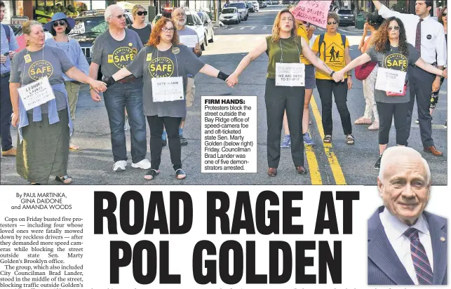  ??  ?? FIRM HANDS: Protesters block the street outside the Bay Ridge office of speed-camera foe and oft-ticketed state Sen. Marty Golden (below right) Friday. Councilman Brad Lander was one of five demonstrat­ors arrested.
