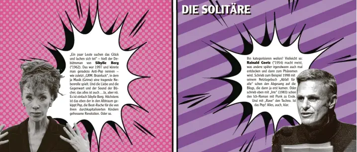  ??  ?? „Ein paar Leute suchen das Glück und lachen sich tot“– hieß der De‰ bütroman von
(*1962). Das war 1997 und könnte man geradezu Anti‰Pop nennen – wie zuletzt „GRM. Brainfuck“, in dem ja Musik (Grime) eine tragende Ne‰ benrolle spielt. Und die Liebe und die Gegenwart und der Sound der Bü‰ cher, das alles ist auch…Ja, aber nö. Es ist einfach Sibylle Berg. Höchstens ist das eben der in den Albtraum ge‰ kippt Pop, die Beat‰Rache für die von ihren durchkapit­alisierten Kindern gefressene Revolution. Oder so.
Ihn kategorisi­eren wollen? Vielleicht so:
(*1954) macht meist, was andere später irgendwann auch mal entdecken und dann zum Phänomen wird. Schrieb zum Beispiel 1998 mit seinem Netztagebu­ch „Abfall für alle“schon den Abgesang auf die Blogs, die dann ja erst kamen. Oder schrieb eben mit „Irre“(1983) schon den Ich‰Roman mit Punk zu Ende. Und mit „Rave“den Techno. Ist
das Pop? Alles, auch, klar.