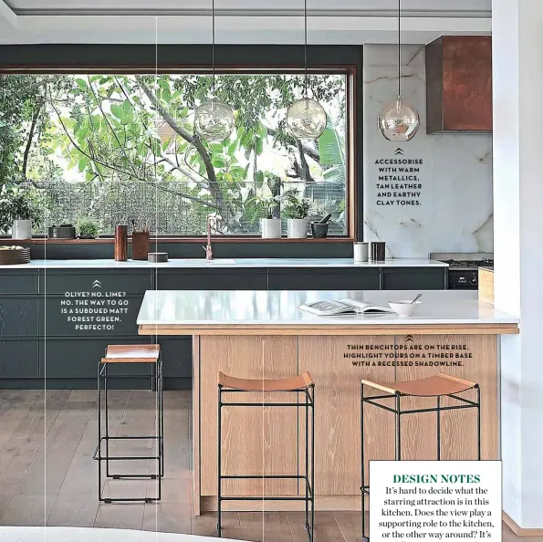  ??  ?? OLIVE? NO LIME? NO THE WAY TO GO IS A SUBDUED MATT FOREST GREEN PERFECTO!
ACCESSORIS­E WITH WARM METALLICS TAN LEATHER AND EARTHY CLAY TONES
THIN BENCHTOPS ARE ON THE RISE HIGHLIGHT YOURS ON A TIMBER BASE WITH A RECESSED SHADOWLINE