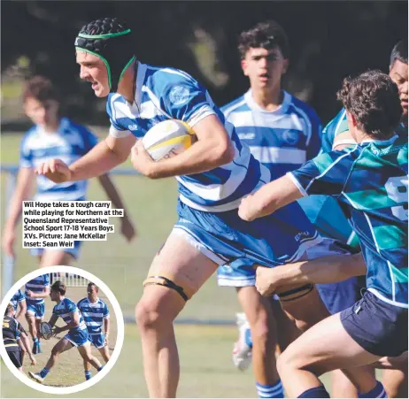  ?? ?? Wil Hope takes a tough carry while playing for Northern at the Queensland Representa­tive School Sport 17-18 Years Boys XVS. Picture: Jane Mckellar Inset: Sean Weir