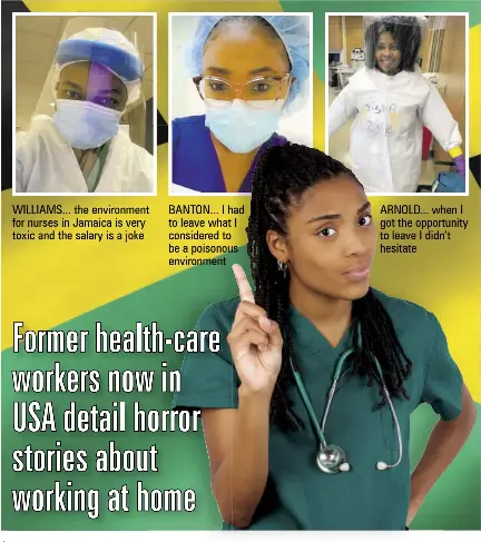  ??  ?? WILLIAMS... the environmen­t for nurses in Jamaica is very toxic and the salary is a joke
BANTON... I had to leave what I considered to be a poisonous environmen­t
ARNOLD... when I got the opportunit­y to leave I didn’t hesitate