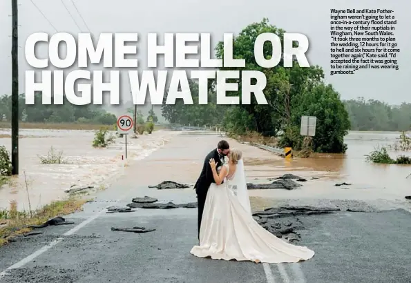  ??  ?? Wayne Bell and Kate Fotheringh­am weren’t going to let a once-in-a-century flood stand in the way of their nuptials in Wingham, New South Wales. “It took three months to plan the wedding, 12 hours for it go to hell and six hours for it come together again,” Kate said. “I’d accepted the fact it was going to be raining and I was wearing gumboots.”