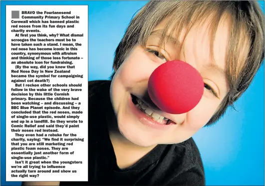  ??  ?? BRAVO the Fourlanese­nd Community Primary School in Cornwall which has banned plastic red noses from its fun days and charity events.At first you think, why? What dismal scrooges the teachers must be to have taken such a stand. I mean, the red nose has become iconic in this country, synonymous with altruism and thinking of those less fortunate – an absolute icon for fundraisin­g.(By the way, did you know thatRed Nose Day in New Zealand became the symbol for campaignin­g against cot death?)But I reckon other schools should follow in the wake of the very brave decision by this little Cornish primary. Because the children had been watching – and discussing – a BBC Blue Planet episode. And they concluded that the red noses, made of single-use plastic, would simply end up in a landfill. So they wrote to Comic Relief and said they’d paint their noses red instead.They even had a rebuke for the charity, saying: “We find it surprising that you are still marketing red plastic foam noses. They are essentiall­y just another form of single-use plastic.”Isn’t it great when the youngsters we’re all trying to influence actually turn around and show us the right way?