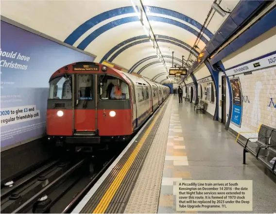  ?? TFL. ?? A Piccadilly Line train arrives at South Kensington on December 14 2016 - the date that Night Tube services were extended to cover this route. It is formed of 1973 stock that will be replaced by 2023 under the Deep Tube Upgrade Programme.