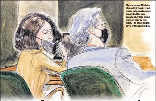  ?? ?? Sketch shows Ghislaine Maxwell sitting in court, where judge on Monday suggested the jury deciding her fate could work an hour or two extra. The panel ended day 3 without a verdict.