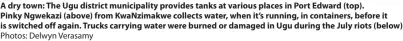  ?? Photos: Delwyn Verasamy ?? A dry town: The Ugu district municipali­ty provides tanks at various places in Port Edward (top).
Pinky Ngwekazi (above) from Kwanzimakw­e collects water, when it’s running, in containers, before it is switched off again. Trucks carrying water were burned or damaged in Ugu during the July riots (below)