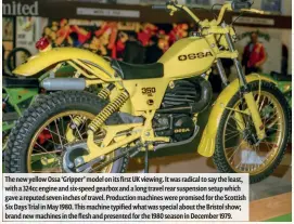  ??  ?? The new yellow Ossa ‘Gripper’ model on its first UK viewing. It was radical to say the least, with a 324cc engine and six-speed gearbox and a long travel rear suspension setup which gave a reputed seven inches of travel. Production machines were promised for the Scottish Six Days Trial in May 1980. This machine typified what was special about the Bristol show; brand new machines in the flesh and presented for the 1980 season in December 1979.