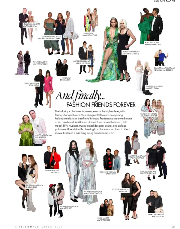  ??  ?? JEAN-PAUL GAULTIER and MADONNA
ADWOA ABOAH, MOLLY GODDARD EDIE CAMPBELL
VIRGIL ABLOH and BELLA HADID and
WINNIE HARLOW and VIRGIL ABLOH
RIHANNA and CARA DELEVINGNE
RAF SIMONS RIHANNA and
CHER and BOB MACKIE
ROGER FEDERER and ANNA WINTOUR
ALESSANDRO MICHELE and JARED LETO
JEREMY SCOTT and MILEY CYRUS
RICCARDO TISCI KANYE WEST
ALESSANDRO MICHELE and FLORENCE WELCH
MARC JACOBS and KATE MOSS and
DONATELLA VERSACE and JENNIFER LOPEZ
LIV TYLER and STELLA McCARTNEY
ADUT AKECH and PIERPAOLO PICCIOLI
THE RODARTE SISTERS and KIRSTEN DUNST
AZZEDINE ALAÏA and NAOMI CAMPBELL
DONATELLA VERSACE and JONATHAN ANDERSON
DONATELLA VERSACE and LADY GAGA
LENA DUNHAM CHRISTOPHE­R KANE and
MARC JACOBS and KIM GORDON August 2020 ELLE.COM/UK