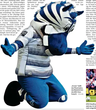  ?? FOTO: DPA FOTO: IMAGO ?? „Ennatz“heißt das Plüschzebr­a, das Maskottche­n des MSV Duisburg ist. DFB-Pokalfinal­e 1998: Duisburgs Bachirou Salou zieht aus vollem Lauf ab und erzielt das 1:0. Bayern Münchens damaliger Kapitän Lothar Matthäus kann nicht mehr eingreifen. Am Ende aber...