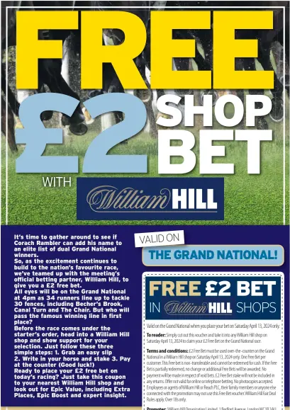  ?? ?? It’s time to gather around to see if Corach Rambler can add his name to an elite list of dual Grand National winners.
So, as the excitement continues to build to the nation’s favourite race, we’ve teamed up with the meeting’s official betting partner, William Hill, to give you a £2 free bet.
All eyes will be on the Grand National at 4pm as 34 runners line up to tackle 30 fences, including Becher’s Brook, Canal Turn and The Chair. But who will pass the famous winning line in first place?
Before the race comes under the starter’s order, head into a William Hill shop and show support for your selection. Just follow these three simple steps: 1. Grab an easy slip 2. Write in your horse and stake 3. Pay at the counter (Good luck!) Ready to place your £2 free bet on today’s racing? Just take this coupon to your nearest William Hill shop and look out for Epic Value, including Extra Places, Epic Boost and expert insight.