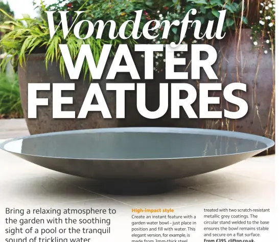  ??  ?? High-impact style Create an instant feature with a garden water bowl – just place in position and fill with water. this elegant version, for example, is made from 3mm-thick steel treated with two scratch-resistant metallic grey coatings. the circular stand welded to the base ensures the bowl remains stable and secure on a flat surface. From £395, clifton.co.uk.